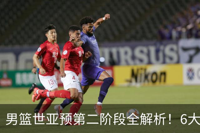 男篮世亚预第二阶段全解析！6大对手就位，中国男篮冲世界杯无容错空间