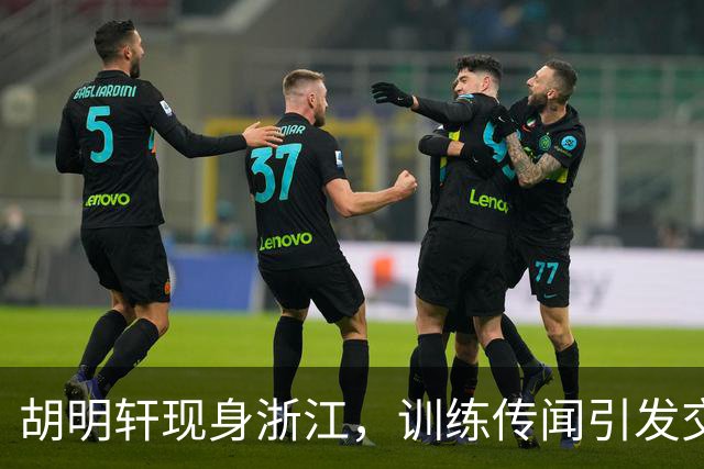 胡明轩现身浙江，训练传闻引发交易猜测，最新动向引关注