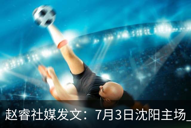 赵睿社媒发文：7月3日沈阳主场 一起为中国队加油，硬仗就得来硬的