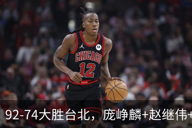 92-74大胜台北，庞峥麟+赵继伟+胡金秋三核亮眼，杨瀚森仅10+5